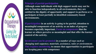 Principle of partial participation
Although some individuals with high support needs may not be
able to function independently in all environments, they are
entitled to the dignity of opportunity and support to perform or to
participate at least partially in identified community-based
environments.
If participation in an activity is going to be partial, attention to
meaningful components of an activity as an index of progress
becomes especially important. Focus on components that the
learner or others perceive as meaningful and that offer the learner
control of the activity.
Involvement can be promoted in a number of ways such as
changing task sequence, materials, assistance, rules or environment.
This requires monitoring to ensure that opportunities to participate
are keeping pace with competence
 