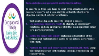 Task analysis as an assessment and instructional tool
In order to go from long-term to short-term objectives, it is often
necessary to carry out a task analysis so that the short-term
objective is defined in behavioral terms.
Task analysis typically proceeds through a process
1. Use ecological inventory results to identify an individually
functional and age-appropriate skill that is an important target
for a particular person.
2. Define the target skill simply, including a description of the
settings and materials most suited to the natural performance
of the task.
3. Perform the task and observe peers performing the task, using
the chosen materials in the natural settings, while noting the
steps involved.
 