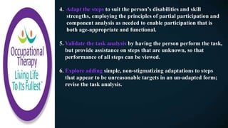 4. Adapt the steps to suit the person’s disabilities and skill
strengths, employing the principles of partial participation and
component analysis as needed to enable participation that is
both age-appropriate and functional.
5. Validate the task analysis by having the person perform the task,
but provide assistance on steps that are unknown, so that
performance of all steps can be viewed.
6. Explore adding simple, non-stigmatizing adaptations to steps
that appear to be unreasonable targets in an un-adapted form;
revise the task analysis.
 