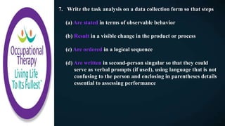 7. Write the task analysis on a data collection form so that steps
(a) Are stated in terms of observable behavior
(b) Result in a visible change in the product or process
(c) Are ordered in a logical sequence
(d) Are written in second-person singular so that they could
serve as verbal prompts (if used), using language that is not
confusing to the person and enclosing in parentheses details
essential to assessing performance
 