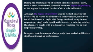 During the breaking down of the task into its component parts,
there is often considerable confusion about the degree of specificity,
or the appropriateness of the size of steps to be delineated.
Although the degree of specificity used in the task analysis will
necessarily be related to the learner’s characteristics, it has been
found that learner’s taught with fine-grained task analysis (one
response per step) made significantly fewer errors during training
than learner’s taught with a task analysis requiring two or four
responses per step.
It appears that the number of steps in the task analysis will have a
significant impact on performance.
 