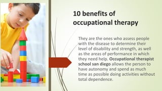 10 benefits of
occupational therapy
They are the ones who assess people
with the disease to determine their
level of disability and strength, as well
as the areas of performance in which
they need help. Occupational therapist
school san diego allows the person to
have autonomy and spend as much
time as possible doing activities without
total dependence.
 
