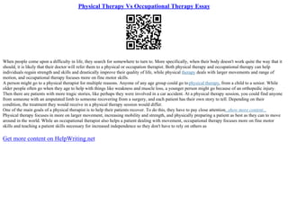 Physical Therapy Vs Occupational Therapy Essay
When people come upon a difficulty in life, they search for somewhere to turn to. More specifically, when their body doesn't work quite the way that it
should, it is likely that their doctor will refer them to a physical or occupation therapist. Both physical therapy and occupational therapy can help
individuals regain strength and skills and drastically improve their quality of life, while physical therapy deals with larger movements and range of
motion, and occupational therapy focuses more on fine motor skills.
A person might go to a physical therapist for multiple reasons. Anyone of any age group could go tophysical therapy, from a child to a senior. While
older people often go when they age to help with things like weakness and muscle loss, a younger person might go because of an orthopedic injury.
Then there are patients with more tragic stories, like perhaps they were involved in a car accident. At a physical therapy session, you could find anyone
from someone with an amputated limb to someone recovering from a surgery, and each patient has their own story to tell. Depending on their
condition, the treatment they would receive in a physical therapy session would differ.
One of the main goals of a physical therapist is to help their patients recover. To do this, they have to pay close attention...show more content...
Physical therapy focuses in more on larger movement, increasing mobility and strength, and physically preparing a patient as best as they can to move
around in the world. While an occupational therapist also helps a patient dealing with movement, occupational therapy focuses more on fine motor
skills and teaching a patient skills necessary for increased independence so they don't have to rely on others as
Get more content on HelpWriting.net
 