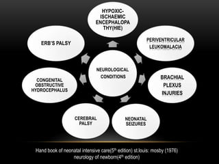 NEUROLOGICAL
CONDITIONS
HYPOXIC-
ISCHAEMIC
ENCEPHALOPA
THY(HIE)
PERIVENTRICULAR
LEUKOMALACIA
BRACHIAL
PLEXUS
INJURIES
NEONATAL
SEIZURES
CEREBRAL
PALSY
CONGENITAL
OBSTRUCTIVE
HYDROCEPHALUS
ERB’S PALSY
Hand book of neonatal intensive care(5th edition) st.louis: mosby (1976)
neurology of newborn(4th edition)
 