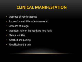 CLINICAL MANIFESTATION
• Absence of vernix caseosa
• Loose skin and little subcutaneous fat
• Absence of lanugo
• Abundant hair on the head and long nails
• Skin is wrinkles
• Cracked and peeling
• Umbilical cord is thin
 