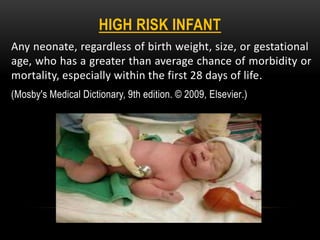 HIGH RISK INFANT
Any neonate, regardless of birth weight, size, or gestational
age, who has a greater than average chance of morbidity or
mortality, especially within the first 28 days of life.
(Mosby's Medical Dictionary, 9th edition. © 2009, Elsevier.)
 