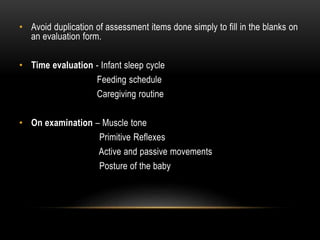 • Avoid duplication of assessment items done simply to fill in the blanks on
an evaluation form.
• Time evaluation - Infant sleep cycle
Feeding schedule
Caregiving routine
• On examination – Muscle tone
Primitive Reflexes
Active and passive movements
Posture of the baby
 
