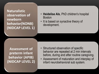• Heidelise Als, PhD children's hospital
Boston
• It is based on synactive theory of
development.
Naturalistic
observation of
newborn
behavior(NONB)
(NIDCAP LEVEL 1)
• Structured observation of specific
behavior are repeated at 2 min intervals
before, during and after routine caregiving.
• Assessment of maturation and interplay of
infant neurobehavioral sub system.
Assessment of
preterm infant
behavior (APIB)
(NIDCAP LEVEL 2)
 