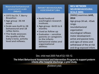 Dev. child med 2005 Feb;47(2):105-12.
The Infant Behavioural Assessment and Intervention Program to support preterm
infants after hospital discharge: a pilot study.
(Koldewin etal)
NICU NETWORK
NEUROBEHAVIOURAL
SCALE (NNS)
(NNNS) examines JoVE,
2014
Age group-34 wk. -45wk
range.
neurobehavioral
organization
neurological reflexes
motor development -
active and passive tone,
and signs of stress and
withdrawal of the at-risk
and drug-exposed infant.
 