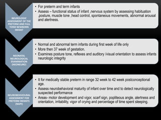 NEUROLOGIC
ASSESSMENT OF THE
PRETERM AND FULL
TERM NEWBORN
INFANT
• For preterm and term infants
• Assess – functional status of infant ,nervous system by assessing habituation
,posture, muscle tone ,head control, spontaneous movements, abnormal arousal
and alertness.
NEONATAL
NEUROLOGICAL
EXAMINATION
(NEONEURO)
• Normal and abnormal term infants during first week of life only
• More then 37 week of gestation.
• Examines posture tone, reflexes and auditory /visual orientation to assess infants
neurologic integrity
NEUROBEHVIOURAL
ASSESSMENT FOR
PRETERM INFANTS
(NAPI)
• It for medically stable preterm in range 32 week to 42 week postconceptional
age.
• Assess neurobehavioral maturity of infant over time and to detect neurologically
suspected performance
• Areas- motor development and vigor, scarf sign, popliteous angle, alertness and
orientation, irritability, vigor of crying and percentage of time spent sleeping.
 