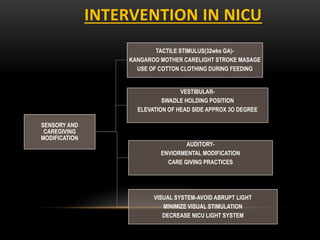 INTERVENTION IN NICU
SENSORY AND
CAREGIVING
MODIFICATION
TACTILE STIMULUS(32wks GA)-
KANGAROO MOTHER CARELIGHT STROKE MASAGE
USE OF COTTON CLOTHING DURING FEEDING
VESTIBULAR-
SWADLE HOLDING POSITION
ELEVATION OF HEAD SIDE APPROX 3O DEGREE
AUDITORY-
ENVIORMENTAL MODIFICATION
CARE GIVING PRACTICES
VISUAL SYSTEM-AVOID ABRUPT LIGHT
MINIMIZE VISUAL STIMULATION
DECREASE NICU LIGHT SYSTEM
 
