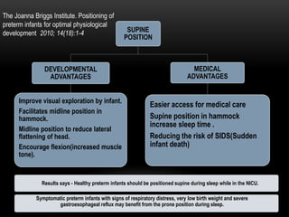 SUPINE
POSITION
DEVELOPMENTAL
ADVANTAGES
Improve visual exploration by infant.
Facilitates midline position in
hammock.
Midline position to reduce lateral
flattening of head.
Encourage flexion(increased muscle
tone).
MEDICAL
ADVANTAGES
Easier access for medical care
Supine position in hammock
increase sleep time .
Reducing the risk of SIDS(Sudden
infant death)
The Joanna Briggs Institute. Positioning of
preterm infants for optimal physiological
development 2010; 14(18):1-4
Symptomatic preterm infants with signs of respiratory distress, very low birth weight and severe
gastroesophageal reflux may benefit from the prone position during sleep.
Results says - Healthy preterm infants should be positioned supine during sleep while in the NICU.
 
