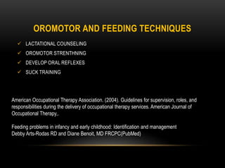 OROMOTOR AND FEEDING TECHNIQUES
 LACTATIONAL COUNSELING
 OROMOTOR STRENTHNING
 DEVELOP ORAL REFLEXES
 SUCK TRAINING
American Occupational Therapy Association. (2004). Guidelines for supervision, roles, and
responsibilities during the delivery of occupational therapy services. American Journal of
Occupational Therapy,.
Feeding problems in infancy and early childhood: Identification and management
Debby Arts-Rodas RD and Diane Benoit, MD FRCPC(PubMed)
 