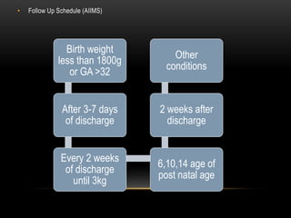 • Follow Up Schedule (AIIMS)
Birth weight
less than 1800g
or GA >32
After 3-7 days
of discharge
Every 2 weeks
of discharge
until 3kg
6,10,14 age of
post natal age
2 weeks after
discharge
Other
conditions
 