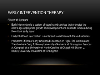 EARLY INTERVENTION THERAPY
Review of literature
• Early intervention is a system of coordinated services that promotes the
child's age-appropriate growth and development and supports families during
the critical early years.
• Early Childhood Intervention is not limited to children with these disabilities.
• Persistent Effects of Early Childhood Education on High-Risk Children and
Their Mothers Craig T. Ramey University of Alabama at Birmingham Frances
A. Campbell et al University of North Carolina at Chapel Hill Sharon L.
Ramey University of Alabama at Birmingham
 