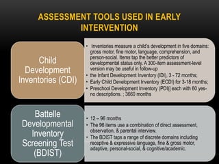 ASSESSMENT TOOLS USED IN EARLY
INTERVENTION
• Inventories measure a child’s development in five domains:
gross motor, fine motor, language, comprehension, and
person-social. Items tap the better predictors of
developmental status only. A 300-item assessment-level
version may be useful in follow-up
• the Infant Development Inventory (IDI), 3 - 72 months;
• Early Child Development Inventory (ECDI) for 3-18 months;
• Preschool Development Inventory (PDI)] each with 60 yes-
no descriptions. ; 3660 months
Child
Development
Inventories (CDI)
• 12 – 96 months
• The 96 items use a combination of direct assessment,
observation, & parental interview.
• The BDIST taps a range of discrete domains including
receptive & expressive language, fine & gross motor,
adaptive, personal-social, & cognitive/academic.
Battelle
Developmental
Inventory
Screening Test
(BDIST)
 