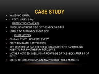 CASE STUDY
• NAME- B/O MAMTA
• -18 DAY / MALE / 2.5Kg
PRESENTING COMPLAIN
• SWELLING AT RIGHT SIDE OF THE NECK 5-6 DAYS
• UNABLE TO TURN NECK RIGHT SIDE
CHILD HISTORY
• Child was FTNVD , HOME DELIEVERY
• CRIED IMMIGIATELY AFTER BIRTH
• H/O JAUNDICE AT DAY 3 OF THE CHILD ADMITTED TO SAFDARJUNG
HOSPITAL FOR PHOTHERAPY FOR 2 DAYS.
• MOTHER NOTICED SWELLING AT RIGHT SIDE OF THE NECK AFTER 6-7 OF
BIRTH.
• NO H/O OF SIMILAR COMPLAIN IN ANY OTHER FAMILY MEMBERS
 