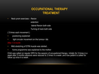 OCCUPATIONAL THERAPY
TREATMENT
• Neck prom exercises – flexion
extention
lateral flexion both side
Turning of neck both side
( 5 times each movement )
• positioning explained
• light circular movement on the tumour- tds
After 1.5 month
• Mild stretching of STM muscle was started .
• home programme was explained to the mother
Child was called on regular OPD for the session of occupational therapy initially for 3 times in a
week after 2 months sessions were reduced to 2 times in a week ,and now patient is called for
follow up once in a week .
 
