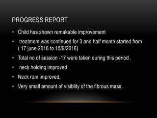 PROGRESS REPORT
• Child has shown remakable improvement
• treatment was continued for 3 and half month started from
( 17 june 2016 to 15/9/2016)
• Total no of session -17 were taken during this period .
• neck holding improved
• Neck rom improved,
• Very small amount of visiblity of the fibrous mass.
 