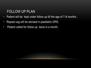 FOLLOW UP PLAN
• Patient will be kept under follow up till the age of 7-8 months .
• Repeat usg will be advised in paediatric OPD.
• Patient called for follow up twice in a month .
 