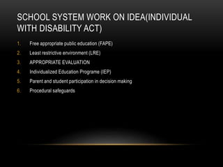SCHOOL SYSTEM WORK ON IDEA(INDIVIDUAL
WITH DISABILITY ACT)
1. Free appropriate public education (FAPE)
2. Least restrictive environment (LRE)
3. APPROPRIATE EVALUATION
4. Individualized Education Programe (IEP)
5. Parent and student participation in decision making
6. Procedural safeguards
 