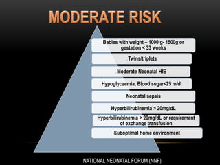 Babies with weight – 1000 g- 1500g or
gestation < 33 weeks
. Twins/triplets
. Moderate Neonatal HIE
Hypoglycaemia, Blood sugar<25 m/dl
Neonatal sepsis
Hyperbilirubinemia > 20mg/dL
Hyperbilirubinemia > 20mg/dL or requirement
of exchange transfusion
Suboptimal home environment
NATIONAL NEONATAL FORUM (NNF)
 