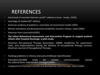 REFERENCES
• Hand book of neonatal intensive care(5th edition) st.louis : mosby (1976)
• neurology of newborn(4th edition)
• American academy of pediatrics, committee of environment health (1997)
• Mental retardation and developmental disabilities research reviews; volpe (2001)
• American heart association(2001)
• The Infant Behavioural Assessment and Intervention Program to support preterm
infants after hospital discharge: a pilot study.
• American Occupational Therapy Association. (2004). Guidelines for supervision,
roles, and responsibilities during the delivery of occupational therapy services.
American Journal of Occupational Therapy,.
• Feeding problems in infancy and early childhood: Identification
• Amundson,S(1999) tricks for written communication ,Homer
Pre referral form: intervention strategies(2004)
• ( Adapted from fine/motor activities and developed by school therapist. Deana (2004)
 