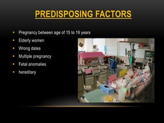 PREDISPOSING FACTORS
 Pregnancy between age of 15 to 19 years
 Elderly women
 Wrong dates
 Multiple pregnancy
 Fetal anomalies
 hereditary
 
