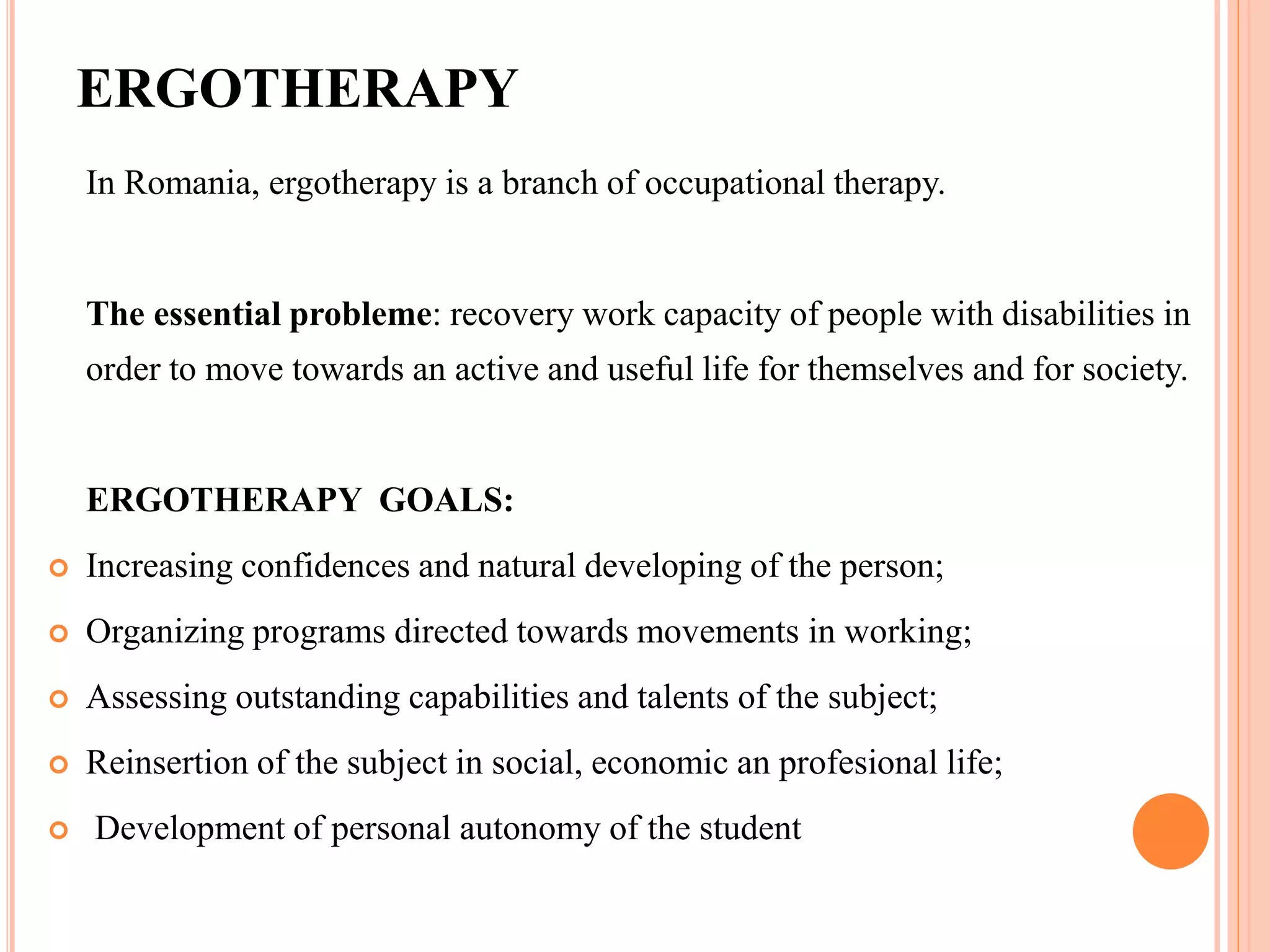 ERGOTHERAPY
In Romania, ergotherapy is a branch of occupational therapy.
The essential probleme: recovery work capacity of people with disabilities in
order to move towards an active and useful life for themselves and for society.
ERGOTHERAPY GOALS:
 Increasing confidences and natural developing of the person;
 Organizing programs directed towards movements in working;
 Assessing outstanding capabilities and talents of the subject;
 Reinsertion of the subject in social, economic an profesional life;
 Development of personal autonomy of the student
 