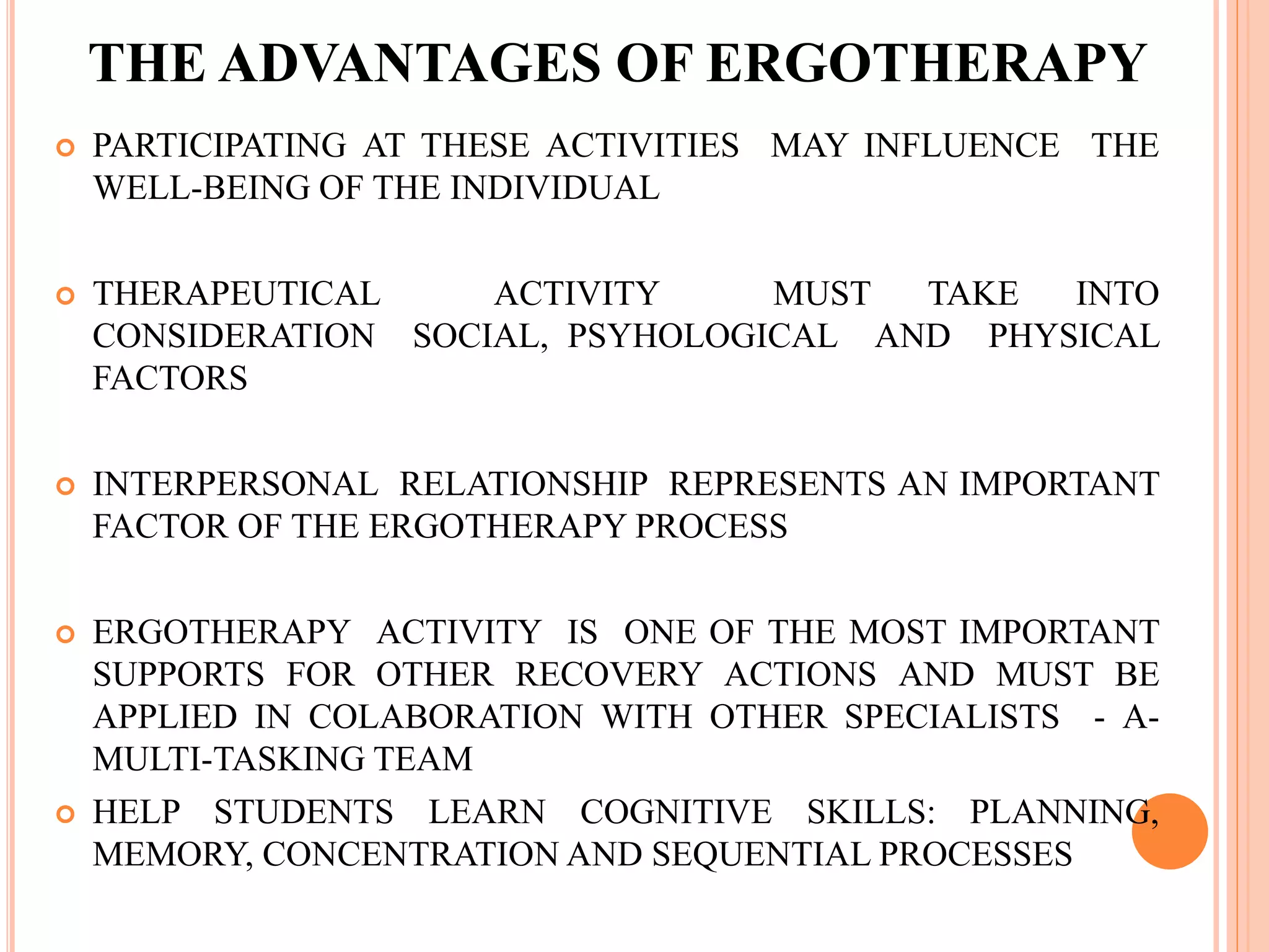 THE ADVANTAGES OF ERGOTHERAPY
 PARTICIPATING AT THESE ACTIVITIES MAY INFLUENCE THE
WELL-BEING OF THE INDIVIDUAL
 THERAPEUTICAL ACTIVITY MUST TAKE INTO
CONSIDERATION SOCIAL, PSYHOLOGICAL AND PHYSICAL
FACTORS
 INTERPERSONAL RELATIONSHIP REPRESENTS AN IMPORTANT
FACTOR OF THE ERGOTHERAPY PROCESS
 ERGOTHERAPY ACTIVITY IS ONE OF THE MOST IMPORTANT
SUPPORTS FOR OTHER RECOVERY ACTIONS AND MUST BE
APPLIED IN COLABORATION WITH OTHER SPECIALISTS - A-
MULTI-TASKING TEAM
 HELP STUDENTS LEARN COGNITIVE SKILLS: PLANNING,
MEMORY, CONCENTRATION AND SEQUENTIAL PROCESSES
 