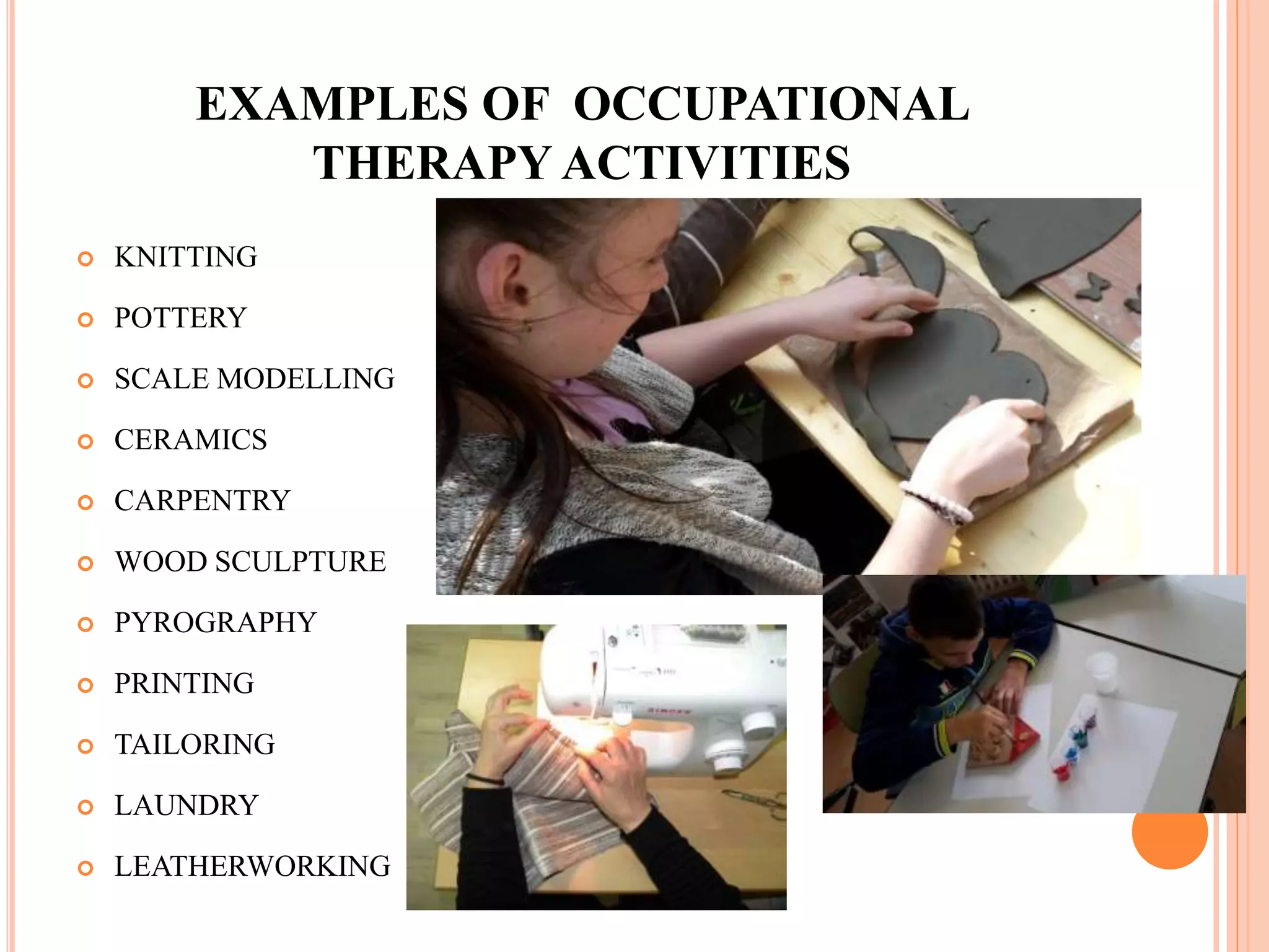 EXAMPLES OF OCCUPATIONAL
THERAPY ACTIVITIES
 KNITTING
 POTTERY
 SCALE MODELLING
 CERAMICS
 CARPENTRY
 WOOD SCULPTURE
 PYROGRAPHY
 PRINTING
 TAILORING
 LAUNDRY
 LEATHERWORKING
 