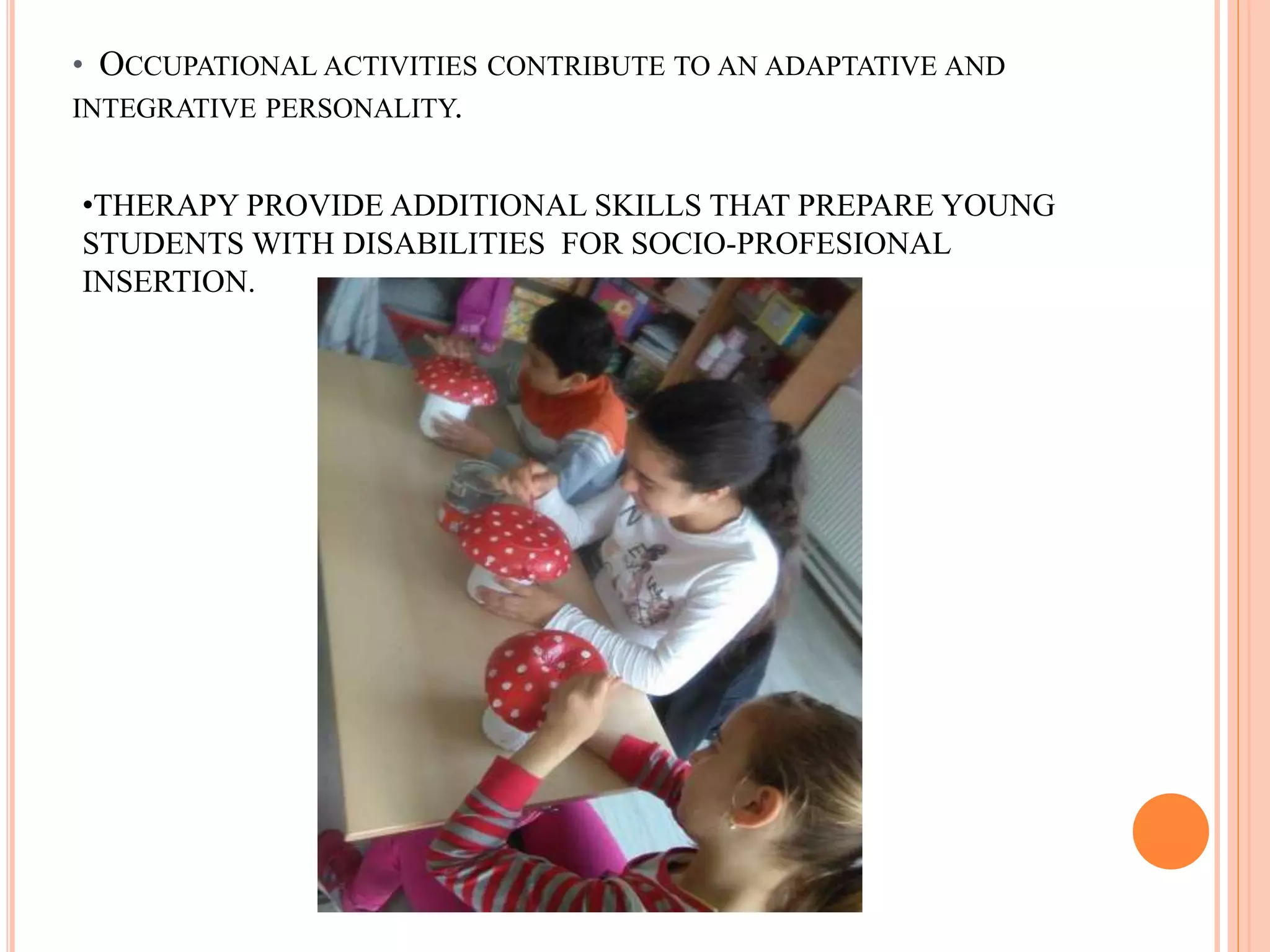 • OCCUPATIONAL ACTIVITIES CONTRIBUTE TO AN ADAPTATIVE AND
INTEGRATIVE PERSONALITY.
•THERAPY PROVIDE ADDITIONAL SKILLS THAT PREPARE YOUNG
STUDENTS WITH DISABILITIES FOR SOCIO-PROFESIONAL
INSERTION.
 