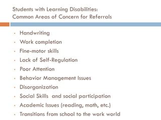 Students with Learning Disabilities:
Common Areas of Concern for Referrals

•   Handwriting
•   Work completion
•   Fine-motor skills
•   Lack of Self-Regulation
•   Poor Attention
•   Behavior Management Issues
•   Disorganization
•   Social Skills and social participation
•   Academic Issues (reading, math, etc.)
•   Transitions from school to the work world
 