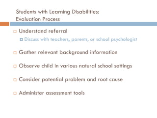 Students with Learning Disabilities:
Evaluation Process
   Understand referral
       Discuss with teachers, parents, or school psychologist

   Gather relevant background information

   Observe child in various natural school settings

   Consider potential problem and root cause

   Administer assessment tools
 