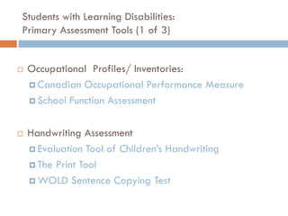Students with Learning Disabilities:
Primary Assessment Tools (1 of 3)


   Occupational Profiles/ Inventories:
     Canadian Occupational Performance Measure

     School Function Assessment



   Handwriting Assessment
     Evaluation Tool of Children’s Handwriting

     The Print Tool

     WOLD Sentence Copying Test
 