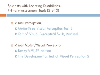 Students with Learning Disabilities:
Primary Assessment Tools (2 of 3)


     Visual Perception
       Motor-Free Visual Perception Test 3

       Test of Visual Perceptual Skills, Revised



     Visual Motor/Visual Perception
       Beery VMI 5th edition

       The Developmental Test of Visual Perception 2
 
