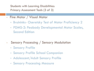 Students with Learning Disabilities:
    Primary Assessment Tools (3 of 3)

•   Fine Motor / Visual Motor
    • Bruininks- Oseretsky Test of Motor Proficiency 2

    • PDMS-2: Peabody Developmental Motor Scales,
       Second Edition

•   Sensory Processing / Sensory Modulation
    • Sensory Profile

    • Sensory Profile School Companion

    • Adolescent/Adult Sensory Profile

    • Sensory Processing Measure
 