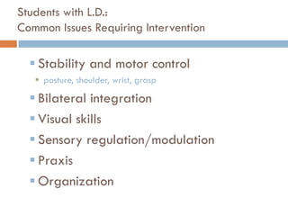 Students with L.D.:
Common Issues Requiring Intervention

   Stability and motor control
    posture, shoulder, wrist, grasp

   Bilateral integration
   Visual skills
   Sensory regulation/modulation
   Praxis
   Organization
 