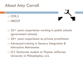 About Amy Carroll

    OTR/L
    NBCOT

    25+ years experience working in public schools
     (government schools)
    20+ years experience as private practitioner
    Advanced training in Sensory Integration &
     Interactive Metronome
    O.T. Doctorate student at Thomas Jefferson
     University in Philadelphia, U.S.
 