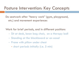 Posture Intervention: Key Concepts
Do seatwork after ―heavy work‖ (gym, playground,
  etc.) and movement experiences

Work for brief periods, and in different positions
 • Sit at desk, bean bag chair, on a therapy ball

 • Standing at the blackboard or an easel

 • Prone with pillow under chest
   • short periods initially (i.e. 5 min)
 