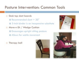 Posture Intervention: Common Tools
   Desk top slant boards
     Recommended slant = 20°

     3-inch binder is an inexpensive substitute

   Move-n-Sit / Wedge Cushion
     Encourages upright sitting posture

     Allows for subtle movement



   Therapy ball
 