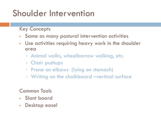 Shoulder Intervention
 Key Concepts
  Same as many postural intervention activities

  Use activities requiring heavy work in the shoulder
   area
    Animal walks, wheelbarrow walking, etc.
    Chair pushups
    Prone on elbows (lying on stomach)
    Writing on the chalkboard –vertical surface


 Common Tools
  Slant board

  Desktop easel
 
