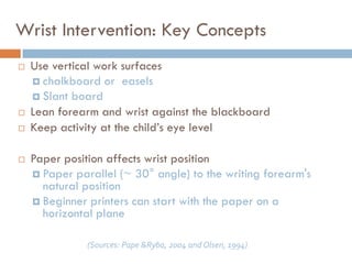 Wrist Intervention: Key Concepts
   Use vertical work surfaces
     chalkboard or easels
     Slant board
   Lean forearm and wrist against the blackboard
   Keep activity at the child’s eye level

   Paper position affects wrist position
     Paper parallel (~ 30° angle) to the writing forearm's
      natural position
     Beginner printers can start with the paper on a
      horizontal plane

               (Sources: Pape &Ryba, 2004 and Olsen, 1994)
 