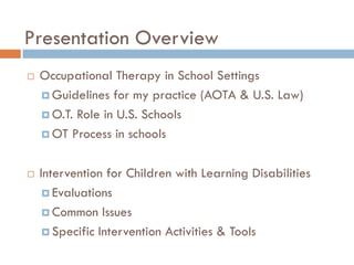 Presentation Overview
   Occupational Therapy in School Settings
     Guidelines for my practice (AOTA & U.S. Law)

     O.T. Role in U.S. Schools

     OT Process in schools



   Intervention for Children with Learning Disabilities
      Evaluations

      Common Issues

      Specific Intervention Activities & Tools
 