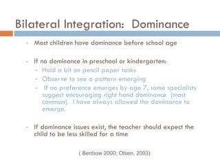 Bilateral Integration: Dominance
  •   Most children have dominance before school age

  •   If no dominance in preschool or kindergarten:
       • Hold a bit on pencil paper tasks
       • Observe to see a pattern emerging
       • If no preference emerges by age 7, some specialists
          suggest encouraging right hand dominance (most
          common). I have always allowed the dominance to
          emerge.

  •   If dominance issues exist, the teacher should expect the
      child to be less skilled for a time

                     ( Benbow 2000; Olsen, 2003)
 