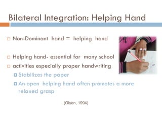 Bilateral Integration: Helping Hand

   Non-Dominant hand = helping hand

   Helping hand- essential for many school
   activities especially proper handwriting
     Stabilizes the paper

     An open helping hand often promotes a more
      relaxed grasp
                      (Olsen, 1994)
 