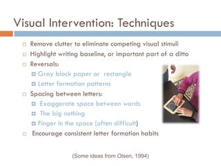 Visual Intervention: Techniques
    Remove clutter to eliminate competing visual stimuli
    Highlight writing baseline, or important part of a ditto
    Reversals:
      Gray block paper or rectangle
      Letter formation patterns
    Spacing between letters:
      Exaggerate space between words
      The big nothing
      Finger in the space (often difficult)
     Encourage consistent letter formation habits


                   (Some ideas from Olsen, 1994)
 