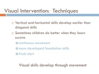 Visual Intervention: Techniques
      Vertical and horizontal skills develop earlier than
       diagonal skills
      Sometimes children do better when they learn
       cursive
        continuous movement

        more developed foundation skills

        fresh start



         Visual skills develop through movement
 