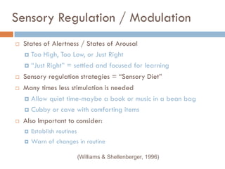 Sensory Regulation / Modulation
   States of Alertness / States of Arousal
     Too High, Too Low, or Just Right

     ―Just Right‖ = settled and focused for learning

   Sensory regulation strategies = ―Sensory Diet‖
   Many times less stimulation is needed
     Allow quiet time-maybe a book or music in a bean bag

     Cubby or cave with comforting items

   Also Important to consider:
       Establish routines
       Warn of changes in routine

                        (Williams & Shellenberger, 1996)
 