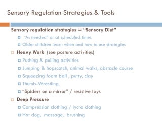 Sensory Regulation Strategies & Tools

 Sensory regulation strategies = “Sensory Diet”
        ―As needed‖ or at scheduled times
        Older children learn when and how to use strategies
    Heavy Work (see posture activities)
      Pushing & pulling activities

      Jumping & hopscotch, animal walks, obstacle course

      Squeezing foam ball , putty, clay

      Thumb-Wrestling

      ―Spiders on a mirror‖ / resistive toys

    Deep Pressure
      Compression clothing / lycra clothing

      Hot dog, massage, brushing
 